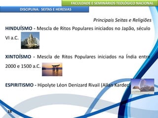 FACULDADE E SEMINÁRIOS TEOLÓGICO NACIONAL
DISCIPLINA: SEITAS E HERESIAS
18
Principais Seitas e Religiões
HINDUÍSMO - Mescla de Ritos Populares iniciados no Japão, século
VI a.C.
XINTOÍSMO - Mescla de Ritos Populares iniciados na Índia entre
2000 e 1500 a.C.
ESPIRITISMO - Hipolyte Léon Denizard Rivail (Allan Kardec)
 
