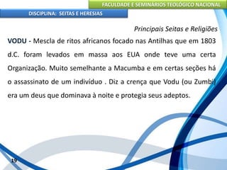 FACULDADE E SEMINÁRIOS TEOLÓGICO NACIONAL
DISCIPLINA: SEITAS E HERESIAS
19
Principais Seitas e Religiões
VODU - Mescla de ritos africanos focado nas Antilhas que em 1803
d.C. foram levados em massa aos EUA onde teve uma certa
Organização. Muito semelhante a Macumba e em certas seções há
o assassinato de um indivíduo . Diz a crença que Vodu (ou Zumbi)
era um deus que dominava à noite e protegia seus adeptos.
 