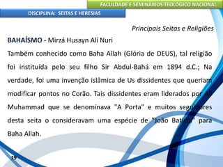 FACULDADE E SEMINÁRIOS TEOLÓGICO NACIONAL
DISCIPLINA: SEITAS E HERESIAS
19
Principais Seitas e Religiões
BAHAÍSMO - Mirzá Husayn Alí Nuri
Também conhecido como Baha Allah (Glória de DEUS), tal religião
foi instituída pelo seu filho Sir Abdul-Bahá em 1894 d.C.; Na
verdade, foi uma invenção islâmica de Us dissidentes que queriam
modificar pontos no Corão. Tais dissidentes eram liderados por Ali
Muhammad que se denominava "A Porta" e muitos seguidores
desta seita o consideravam uma espécie de "João Batista" para
Baha Allah.
 