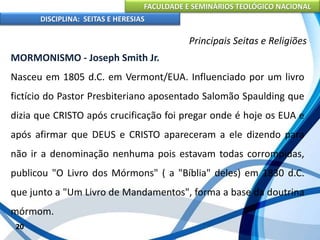 FACULDADE E SEMINÁRIOS TEOLÓGICO NACIONAL
DISCIPLINA: SEITAS E HERESIAS
20
Principais Seitas e Religiões
MORMONISMO - Joseph Smith Jr.
Nasceu em 1805 d.C. em Vermont/EUA. Influenciado por um livro
fictício do Pastor Presbiteriano aposentado Salomão Spaulding que
dizia que CRISTO após crucificação foi pregar onde é hoje os EUA e
após afirmar que DEUS e CRISTO apareceram a ele dizendo para
não ir a denominação nenhuma pois estavam todas corrompidas,
publicou "O Livro dos Mórmons" ( a "Bíblia" deles) em 1830 d.C.
que junto a "Um Livro de Mandamentos", forma a base da doutrina
mórmom.
 