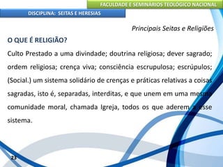 FACULDADE E SEMINÁRIOS TEOLÓGICO NACIONAL
DISCIPLINA: SEITAS E HERESIAS
23
Principais Seitas e Religiões
O QUE É RELIGIÃO?
Culto Prestado a uma divindade; doutrina religiosa; dever sagrado;
ordem religiosa; crença viva; consciência escrupulosa; escrúpulos;
(Social.) um sistema solidário de crenças e práticas relativas a coisas
sagradas, isto é, separadas, interditas, e que unem em uma mesma
comunidade moral, chamada Igreja, todos os que aderem a esse
sistema.
 