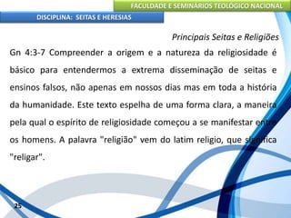 FACULDADE E SEMINÁRIOS TEOLÓGICO NACIONAL
DISCIPLINA: SEITAS E HERESIAS
25
Principais Seitas e Religiões
Gn 4:3-7 Compreender a origem e a natureza da religiosidade é
básico para entendermos a extrema disseminação de seitas e
ensinos falsos, não apenas em nossos dias mas em toda a história
da humanidade. Este texto espelha de uma forma clara, a maneira
pela qual o espírito de religiosidade começou a se manifestar entre
os homens. A palavra "religião" vem do latim religio, que significa
"religar".
 