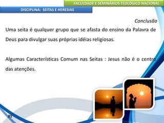 FACULDADE E SEMINÁRIOS TEOLÓGICO NACIONAL
DISCIPLINA: SEITAS E HERESIAS
01
Conclusão
Uma seita é qualquer grupo que se afasta do ensino da Palavra de
Deus para divulgar suas próprias idéias religiosas.
Algumas Características Comum nas Seitas : Jesus não é o centro
das atenções.
 