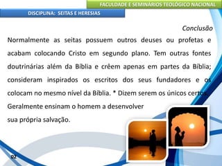 FACULDADE E SEMINÁRIOS TEOLÓGICO NACIONAL
DISCIPLINA: SEITAS E HERESIAS
02
Conclusão
Normalmente as seitas possuem outros deuses ou profetas e
acabam colocando Cristo em segundo plano. Tem outras fontes
doutrinárias além da Bíblia e crêem apenas em partes da Bíblia;
consideram inspirados os escritos dos seus fundadores e os
colocam no mesmo nível da Bíblia. * Dizem serem os únicos certos.
Geralmente ensinam o homem a desenvolver
sua própria salvação.
 