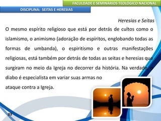 FACULDADE E SEMINÁRIOS TEOLÓGICO NACIONAL
DISCIPLINA: SEITAS E HERESIAS
03
Heresias e Seitas
O mesmo espírito religioso que está por detrás de cultos como o
islamismo, o animismo (adoração de espíritos, englobando todas as
formas de umbanda), o espiritismo e outras manifestações
religiosas, está também por detrás de todas as seitas e heresias que
surgiram no meio da Igreja no decorrer da história. Na verdade, o
diabo é especialista em variar suas armas no
ataque contra a Igreja.
 