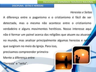 FACULDADE E SEMINÁRIOS TEOLÓGICO NACIONAL
DISCIPLINA: SEITAS E HERESIAS
04
Heresias e Seitas
A diferença entre o paganismo e o cristianismo é fácil de ser
detectada, mas o mesmo não acontece entre o cristianismo
verdadeiro e alguns movimentos heréticos. Nosso interesse aqui
não é formar um painel acerca das religiões que atuam ou atuaram
no mundo, mas analisar principalmente algumas heresias e seitas
que surgiram no meio da Igreja. Para isso,
precisamos compreender primeira-
Mente a diferença entre
"heresia" e "seita".
 