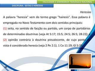 FACULDADE E SEMINÁRIOS TEOLÓGICO NACIONAL
DISCIPLINA: SEITAS E HERESIAS
05
Heresias
A palavra "heresia" vem do termo grego "hairesis". Essa palavra é
empregada no Novo Testamento com dois sentidos principais:
(1) seita, no sentido de facção ou partido, um corpo de partidários
de determinadas doutrinas (veja At 5:17; 15:5; 24:5; 26:5; 28:22); e
(2) opinião contrária à doutrina prevalecente, de cujo ponto de
vista é considerada heresia (veja 2 Pe 2:1). 1 Co 11:19; Gl 5:20
 