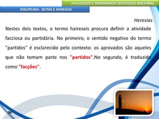 FACULDADE E SEMINÁRIOS TEOLÓGICO NACIONAL
DISCIPLINA: SEITAS E HERESIAS
06
Heresias
Nestes dois textos, o termo haireseis procura definir a atividade
facciosa ou partidária. No primeiro, o sentido negativo do termo
"partidos" é esclarecido pelo contexto: os aprovados são aqueles
que não tomam parte nos "partidos".No segundo, é traduzido
como "facções".
 