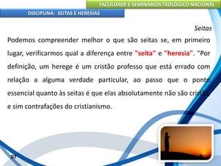 FACULDADE E SEMINÁRIOS TEOLÓGICO NACIONAL
DISCIPLINA: SEITAS E HERESIAS
07
Seitas
Podemos compreender melhor o que são seitas se, em primeiro
lugar, verificarmos qual a diferença entre "seita" e "heresia". "Por
definição, um herege é um cristão professo que está errado com
relação a alguma verdade particular, ao passo que o ponto
essencial quanto às seitas é que elas absolutamente não são cristãs,
e sim contrafações do cristianismo.
 