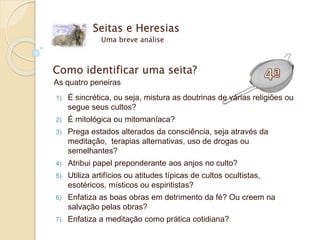 Seitas e Heresias
Uma breve análise
Como identificar uma seita?
As quatro peneiras
1) É sincrética, ou seja, mistura as doutrinas de várias religiões ou
segue seus cultos?
2) É mitológica ou mitomaníaca?
3) Prega estados alterados da consciência, seja através da
meditação, terapias alternativas, uso de drogas ou
semelhantes?
4) Atribui papel preponderante aos anjos no culto?
5) Utiliza artifícios ou atitudes típicas de cultos ocultistas,
esotéricos, místicos ou espiritistas?
6) Enfatiza as boas obras em detrimento da fé? Ou creem na
salvação pelas obras?
7) Enfatiza a meditação como prática cotidiana?
 