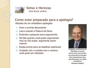 Seitas e Heresias
Uma breve análise
Como estar preparado para a apologia?
Atitudes de um verdadeiro apologeta
1) Ame o ouvinte discordante
2) Leia e estude a Palavra de Deus
3) Entenda e pesquise seus argumentos
4) Só fale quando você puder argumentar,
mas se não puder, argumente assim
mesmo
5) Esteja pronto para as batalhas espirituais
6) Cuidado com o contato com o veneno,
você pode ser infectado
 