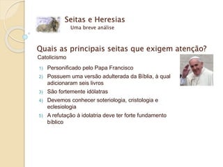 Seitas e Heresias
Uma breve análise
Quais as principais seitas que exigem atenção?
Catolicismo
1) Personificado pelo Papa Francisco
2) Possuem uma versão adulterada da Bíblia, à qual
adicionaram seis livros
3) São fortemente idólatras
4) Devemos conhecer soteriologia, cristologia e
eclesiologia
5) A refutação à idolatria deve ter forte fundamento
bíblico
 