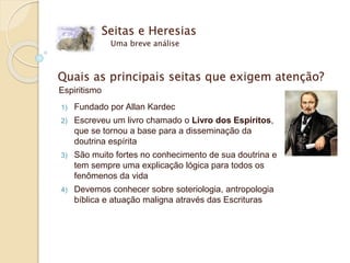 Seitas e Heresias
Uma breve análise
Quais as principais seitas que exigem atenção?
Espiritismo
1) Fundado por Allan Kardec
2) Escreveu um livro chamado o Livro dos Espíritos,
que se tornou a base para a disseminação da
doutrina espírita
3) São muito fortes no conhecimento de sua doutrina e
tem sempre uma explicação lógica para todos os
fenômenos da vida
4) Devemos conhecer sobre soteriologia, antropologia
bíblica e atuação maligna através das Escrituras
 