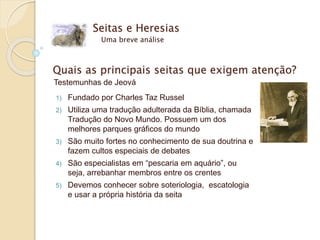 Seitas e Heresias
Uma breve análise
Quais as principais seitas que exigem atenção?
Testemunhas de Jeová
1) Fundado por Charles Taz Russel
2) Utiliza uma tradução adulterada da Bíblia, chamada
Tradução do Novo Mundo. Possuem um dos
melhores parques gráficos do mundo
3) São muito fortes no conhecimento de sua doutrina e
fazem cultos especiais de debates
4) São especialistas em “pescaria em aquário”, ou
seja, arrebanhar membros entre os crentes
5) Devemos conhecer sobre soteriologia, escatologia
e usar a própria história da seita
 
