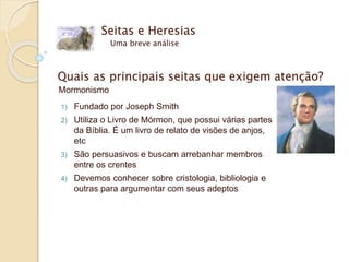 Seitas e Heresias
Uma breve análise
Quais as principais seitas que exigem atenção?
Mormonismo
1) Fundado por Joseph Smith
2) Utiliza o Livro de Mórmon, que possui várias partes
da Bíblia. É um livro de relato de visões de anjos,
etc
3) São persuasivos e buscam arrebanhar membros
entre os crentes
4) Devemos conhecer sobre cristologia, bibliologia e
outras para argumentar com seus adeptos
 