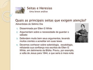 Seitas e Heresias
Uma breve análise
Quais as principais seitas que exigem atenção?
Adventistas do Sétimo Dia
1) Disseminada por Ellen G White
2) Argumentam sobre a necessidade de guardar o
sábado
3) Defendem muito bem seus argumentos, levando
muitos crentes a acreditar em suas teses
4) Devemos conhecer sobre soteriologia, escatologia,
refutando sua confiança nos escritos de Ellen G
White, em detrimento da Bíblia. Previu, por exemplo,
a volta de Jesus para 1844, e que seria à meia noite
 