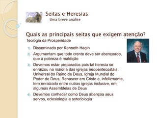 Seitas e Heresias
Uma breve análise
Quais as principais seitas que exigem atenção?
Teologia da Prosperidade
1) Disseminada por Kenneth Hagin
2) Argumentam que todo crente deve ser abençoado,
que a pobreza é maldição
3) Devemos estar preparados pois tal heresia se
enraizou na maioria das igrejas neopentecostais:
Universal do Reino de Deus, Igreja Mundial do
Poder de Deus, Renascer em Cristo e, infelizmente,
tem enraizado entre outras igrejas inclusive, em
algumas Assembleias de Deus
4) Devemos conhecer como Deus abençoa seus
servos, eclesiologia e soteriologia
 