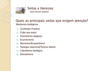 Seitas e Heresias
Uma breve análise
Quais as principais seitas que exigem atenção?
Modismos teológicos
1) Confissão Positiva
2) Culto aos anjos
3) Sincretismo religioso
4) Ecumenismo
5) Marxismo/Esquerdismo
6) Teologia relacional/Teísmo aberto
7) Liberalismo teológico
8) Secularismo
 