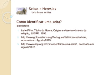 Seitas e Heresias
Uma breve análise
Como identificar uma seita?
Bibliografia
1. Leite Filho, Tácito da Gama, Origem e desenvolvimento da
religião, JUERP, 1993
2. http://www.gotquestions.org/Portugues/definicao-seita.html,
acessado em Agosto/2015
3. http://www.cacp.org.br/como-identificar-uma-seita/ , acessado em
Agosto/2015
 