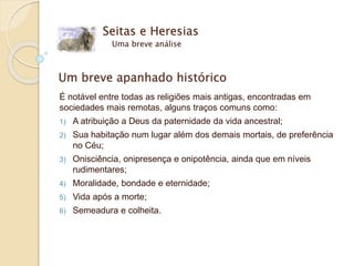 Um breve apanhado histórico
É notável entre todas as religiões mais antigas, encontradas em
sociedades mais remotas, alguns traços comuns como:
1) A atribuição a Deus da paternidade da vida ancestral;
2) Sua habitação num lugar além dos demais mortais, de preferência
no Céu;
3) Onisciência, onipresença e onipotência, ainda que em níveis
rudimentares;
4) Moralidade, bondade e eternidade;
5) Vida após a morte;
6) Semeadura e colheita.
Seitas e Heresias
Uma breve análise
 
