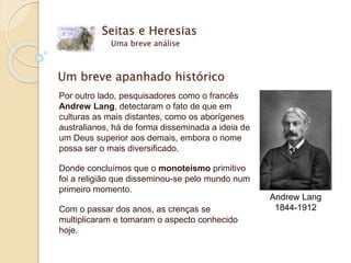 Um breve apanhado histórico
Por outro lado, pesquisadores como o francês
Andrew Lang, detectaram o fato de que em
culturas as mais distantes, como os aborígenes
australianos, há de forma disseminada a ideia de
um Deus superior aos demais, embora o nome
possa ser o mais diversificado.
Donde concluímos que o monoteísmo primitivo
foi a religião que disseminou-se pelo mundo num
primeiro momento.
Com o passar dos anos, as crenças se
multiplicaram e tomaram o aspecto conhecido
hoje.
Seitas e Heresias
Uma breve análise
Andrew Lang
1844-1912
 