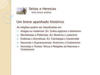 Um breve apanhado histórico
As religiões podem ser classificadas em:
1) Antigas ou modernas. Ex: Cultos egípcios x Islamismo
2) Monoteístas x Politeístas. Ex: Budismo x Judaísmo
3) Ecléticas x Sincréticas. Ex: Cientologia x Candomblé
4) Nacionais x Supranacionais: Xintoísmo x Cristianismo
5) Animistas x Teístas: Wicca e Religiões da Natureza x
Cristianismo
Seitas e Heresias
Uma breve análise
 