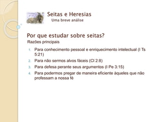 Seitas e Heresias
Uma breve análise
Por que estudar sobre seitas?
Razões principais
1. Para conhecimento pessoal e enriquecimento intelectual (I Ts
5:21)
2. Para não sermos alvos fáceis (Cl 2:8)
3. Para defesa perante seus argumentos (I Pe 3:15)
4. Para podermos pregar de maneira eficiente àqueles que não
professam a nossa fé
 