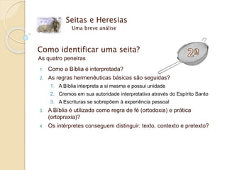 Seitas e Heresias
Uma breve análise
Como identificar uma seita?
As quatro peneiras
1. Como a Bíblia é interpretada?
2. As regras hermenêuticas básicas são seguidas?
1. A Bíblia interpreta a si mesma e possui unidade
2. Cremos em sua autoridade interpretativa através do Espírito Santo
3. A Escrituras se sobrepõem à experiência pessoal
3. A Bíblia é utilizada como regra de fé (ortodoxia) e prática
(ortopraxia)?
4. Os intérpretes conseguem distinguir: texto, contexto e pretexto?
 