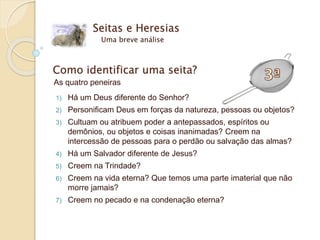 Seitas e Heresias
Uma breve análise
Como identificar uma seita?
As quatro peneiras
1) Há um Deus diferente do Senhor?
2) Personificam Deus em forças da natureza, pessoas ou objetos?
3) Cultuam ou atribuem poder a antepassados, espíritos ou
demônios, ou objetos e coisas inanimadas? Creem na
intercessão de pessoas para o perdão ou salvação das almas?
4) Há um Salvador diferente de Jesus?
5) Creem na Trindade?
6) Creem na vida eterna? Que temos uma parte imaterial que não
morre jamais?
7) Creem no pecado e na condenação eterna?
 