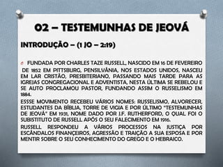 O INTRODUÇÃO – (1 JO – 2:19)
Fundada por Charles Taze Russel, nascido em 16 de fevereiro de 1852 em
Pittsburg, Pensilvânia, nos Estados Unidos. Seu fundador foi criado em um lar
cristão presbiteriano, passando mais tarde para as igrejas congregacional e
adventista, nesta última se rebelou e se auto proclamou pastor, fundando
assim o russelismo em 1884.
Esse movimento recebeu vários nomes: Russelismo, alvorecer, estudantes da
Bíblia, torre de vigia e por último “testemunhas de Jeová” em 1931, nome dado
por J.F. Rutherford, o qual foi o substituto de Russel após o seu falecimento em
1916.
Russell respondeu a vários processos na justiça por escândalos finançeiros,
agressão e traição a sua esposa e por mentir sobre o seu conhecimento do
grego e o hebraico.
 