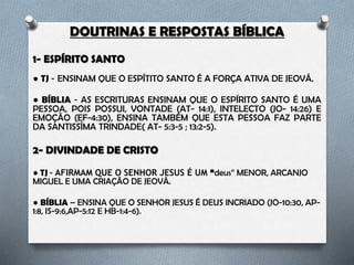 DOUTRINAS E RESPOSTAS BÍBLICA
1- ESPÍRITO SANTO
● TJ – Ensinam que o Espírito Santo é a força ativa de Jeová.
● BÍBLIA – As escrituras ensinam que o Espírito Santo é uma pessoa, pois
possui; vontade (At- 14:1), intelecto (Jo- 14:26) e emoção (Ef-4:30), ensina
também que esta pessoa faz parte da Santíssima Trindade (At- 5:3-5 ; 13:2-5).
2- DIVINDADE DE CRISTO
● TJ – Afirmam que o Senhor Jesus é um “deus” menor, arcanjo Miguel e uma
criação de Jeová.
● BÍBLIA – Ensina que o Senhor Jesus é Deus incriado (Jo-10:30, Ap-1:8, Is-
9:6,Ap-5:12 e Hb-1:4-6).
 