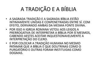 A TRADIÇÃO E A BÍBLIA
• A SAGRADA TRADIÇÃO E A SAGRADA BÍBLIA ESTÃO
INTIMAMENTE UNIDAS E CONPENETRADAS ENTRE SÍ. COM
EFEITO, DERIVANDO AMBAS DA MESMA FONTE DIVINA.
• POR ISSO A IGREJA ROMANA VETOU AOS LEIGOS A
PRERROGATIVA DE INTERPRETAR A BÍBLIA POR SÍ MESMOS,
CABENDO AESTES ACEITAR INQUESTIONAVELMENTE A
INTERPRETAÇÃO DO CLERO.
• E POR COLOCAR A TRADIÇÃO HUMANA NO MESMO
PATAMAR QUE A BÍBLIA É QUE DOUTRINAS COMO O
PURGATÓRIO E OUTRAS FORAM INSTITUIDAS COMO
DOGMAS.
 