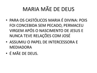 MARIA MÃE DE DEUS
• PARA OS CASTÓLICOS MARIA É DIVINA: POIS
FOI CONCEBIDA SEM PECADO, PERMACEU
VIRGEM APÓS O NASCIMENTO DE JESUS E
NUNCA TEVE RELAÇÕES COM JOSÉ
• ASSUMIU O PAPEL DE INTERCESSORA E
MEDIADORA
• É MÃE DE DEUS.
 