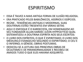 ESPIRITISMO
• ESSA É TALVEZ A MAIS ANTIGA FORMA DE ILUSÃO RELIGIOSA.
• ERA PRATICADO PELOS BABILÔNICOS, ASSÍRIOS E EGÍPCIOS.
• REÚNE , TENDÊNCIAS ANTIGAS E MODERNAS, SUAS
DOUTRINAS ESTÃO TRESENTES EM VÁRIAS SEITAS
• AQUI O ENFOQUE É O KARDECISTA, EM HOMENAGEM AO
SEU FUNDADOR ALLAN KARDEC (LÉON HYPPOLYTE)O QUAL
SISTEMATIZOU A DOUTRINA ESPIRITA NOS SEUS ESCRITOS:
• O LIVRO DOS ESPÍRITOS; O QUE É ESPIRITISMO; O LIVRO DOS
MÉDIUNS;O EVANGELHO SEGUNDO O ESPIRITISMO; O CEU E
O INFERNO; A GÊNESE; OBRAS POSTUMAS.
• DEDICOU-SE A LEITURA DAS PRINCIPAIS OBRAS DE
OCULTISMO E DE PARANORMALIDADE E RECEBEU DE
AMIGOS TUDO O QUE ELES HAVIAM ADQUIRITO.
 
