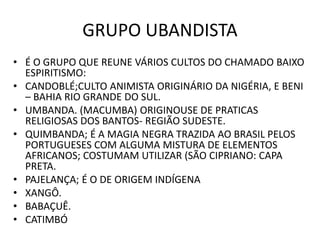 GRUPO UBANDISTA
• É O GRUPO QUE REUNE VÁRIOS CULTOS DO CHAMADO BAIXO
ESPIRITISMO:
• CANDOBLÉ;CULTO ANIMISTA ORIGINÁRIO DA NIGÉRIA, E BENI
– BAHIA RIO GRANDE DO SUL.
• UMBANDA. (MACUMBA) ORIGINOUSE DE PRATICAS
RELIGIOSAS DOS BANTOS- REGIÃO SUDESTE.
• QUIMBANDA; É A MAGIA NEGRA TRAZIDA AO BRASIL PELOS
PORTUGUESES COM ALGUMA MISTURA DE ELEMENTOS
AFRICANOS; COSTUMAM UTILIZAR (SÃO CIPRIANO: CAPA
PRETA.
• PAJELANÇA; É O DE ORIGEM INDÍGENA
• XANGÔ.
• BABAÇUÊ.
• CATIMBÓ
 