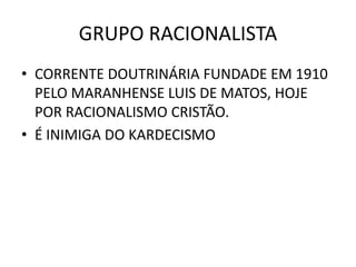 GRUPO RACIONALISTA
• CORRENTE DOUTRINÁRIA FUNDADE EM 1910
PELO MARANHENSE LUIS DE MATOS, HOJE
POR RACIONALISMO CRISTÃO.
• É INIMIGA DO KARDECISMO
 