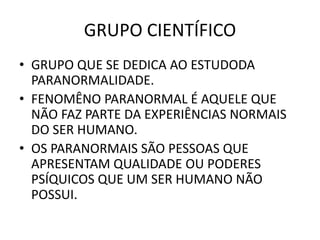 GRUPO CIENTÍFICO
• GRUPO QUE SE DEDICA AO ESTUDODA
PARANORMALIDADE.
• FENOMÊNO PARANORMAL É AQUELE QUE
NÃO FAZ PARTE DA EXPERIÊNCIAS NORMAIS
DO SER HUMANO.
• OS PARANORMAIS SÃO PESSOAS QUE
APRESENTAM QUALIDADE OU PODERES
PSÍQUICOS QUE UM SER HUMANO NÃO
POSSUI.
 