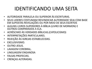 IDENTIFICANDO UMA SEITA
• AUTORIDADE PARALELA OU SUPERIOR ÀS ESCRITURAS.
• SEUS LIDERES COSTUMAM REIVINDICAR AUTORIDADE SEJA COM BASE
EM SUPOSTAS REVELAÇÕES OU POR MEIO DE SEUS ESCRITOS
• ALGUNS LIVROS SUPERIORES À BÍBLIA (LIVRO DE MORMON) E
OUTROS COMPARADOS A ELA.
• ACRÉSCIMO ÀS VERDADES BÍBLICAS.(CATOLICISMO)
• INTERPRETAÇÕES PARTICULARES.
• REJEIÇÃO ÀS IGREJAS ESTABELECIDAS.
• EXCLUSIVISMO.
• OUTRO JESUS.
• LAVAGEM CEREBRAL.
• LINGUAGEM ENGANOSA
• FALSAS PROFECIAS.
• CRENÇAS ALTERADAS.
 