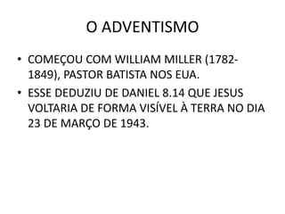 O ADVENTISMO
• COMEÇOU COM WILLIAM MILLER (1782-
1849), PASTOR BATISTA NOS EUA.
• ESSE DEDUZIU DE DANIEL 8.14 QUE JESUS
VOLTARIA DE FORMA VISÍVEL À TERRA NO DIA
23 DE MARÇO DE 1943.
 