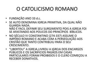 O CATOLICISMO ROMANO
• FUNDAÇÃO ANO 33 d.c.
• SE AUTO DENOMINA IGREJA PRIMITIVA, DA QUAL NÃO
GUARDA NADA.
NÃO É FACIL DEFINIR SEU SURGIMENTO POIS A IGREJA FOI
SE AFASTANDO AOS POUCOS DO PRINCÍPIOS BÍBLICOS.
• NO SÉCULO IV CONSTANTINO (274-337) ASSUME O
IMPÉRIO ROMANO E ACABA COM A PERSEGUIÇÃO AOS
CRISTÃO QUE TANTO CONTRIBUIU PARA O SEU
CRESCIMENTO.
• “LIBERTOU” A IGREJA,LIVROU A IGREJA DOS ENCARGOS
PÚBLICOS E OS SACRIFICIOS PAGÃOS EM CASAS
PARTICULARES FORAM PROIBIDOS E O CLERO COMEÇOU A
RECEBER DONATIVOS.
 