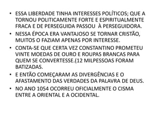 • ESSA LIBERDADE TINHA INTERESSES POLÍTICOS; QUE A
TORNOU POLITICAMENTE FORTE E ESPIRITUALMENTE
FRACA E DE PERSEGUIDA PASSOU À PERSEGUIDORA.
• NESSA ÉPOCA ERA VANTAJOSO SE TORNAR CRISTÃO,
MUITOS O FAZIAM APENAS POR INTERESSE.
• CONTA-SE QUE CERTA VEZ CONSTANTINO PROMETEU
VINTE MOEDAS DE OURO E ROUPAS BRANCAS PARA
QUEM SE CONVERTESSE.(12 MILPESSOAS FORAM
BATIZADAS.
• E ENTÃO COMEÇARAM AS DIVERGÊNCIAS E O
AFASTAMENTO DAS VERDADES DA PALAVRA DE DEUS.
• NO ANO 1054 OCORREU OFICIALMENTE O CISMA
ENTRE A ORIENTAL E A OCIDENTAL.
 