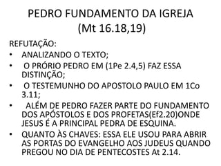 PEDRO FUNDAMENTO DA IGREJA
(Mt 16.18,19)
REFUTAÇÃO:
• ANALIZANDO O TEXTO;
• O PRÓRIO PEDRO EM (1Pe 2.4,5) FAZ ESSA
DISTINÇÃO;
• O TESTEMUNHO DO APOSTOLO PAULO EM 1Co
3.11;
• ALÉM DE PEDRO FAZER PARTE DO FUNDAMENTO
DOS APÓSTOLOS E DOS PROFETAS(Ef2.20)ONDE
JESUS É A PRINCIPAL PEDRA DE ESQUINA.
• QUANTO ÀS CHAVES: ESSA ELE USOU PARA ABRIR
AS PORTAS DO EVANGELHO AOS JUDEUS QUANDO
PREGOU NO DIA DE PENTECOSTES At 2.14.
 