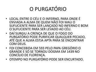 O PURGATÓRIO
• LOCAL ENTRE O CÉU E O INFERNO, PARA ONDE É
ENVIADA A ALMA DE QUEM NÃO FOI MAU O
SUFUCIENTE PARA SER LANÇADO NO INFERNO E BOM
O SUFUCIENTE PARA SER LEVADO AO CÉU.
• DAÍ SURGIU A CRENÇA DE QUE O FOGO DO
PURGATÓRIO PODE PURIFICAR QUALQUER PECADO,
ATÉ QUE A ALMA ESTJA APTA PARA SE ENCONTRAR
COM DEUS.
• FOI CONCEBIDA EM 593 PELO PAPA GREGÓRIO O
GRANDE E SÓ SE TORNOU DOGMA EM 1439 NO
CONCÍLIO DE FLORENÇA.
• OTEMPO NO PURGATÓRIO PODE SER ENCURTADO.
 