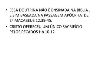 • ESSA DOUTRINA NÃO É ENSINADA NA BÍBLIA .
E SIM BASEADA NA PASSAGEM APÓCRIFA DE
2º MACABEUS 12.39-45.
• CRISTO OFERECEU UM ÚNICO SACRIFÍCIO
PELOS PECADOS Hb 10.12
 