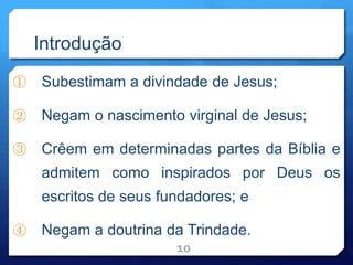 Introdução
① Subestimam a divindade de Jesus;
② Negam o nascimento virginal de Jesus;
③ Crêem em determinadas partes da Bíblia e
admitem como inspirados por Deus os
escritos de seus fundadores; e
④ Negam a doutrina da Trindade.
10
 