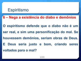 Espiritismo
6 – Nega a existência do diabo e demônios
O espiritismo defende que o diabo não é um
ser real, e sim uma personificação do mal. Se
houvessem demônios, seriam obras de Deus.
E Deus seria justo e bom, criando seres
voltados para o mal?
100
 