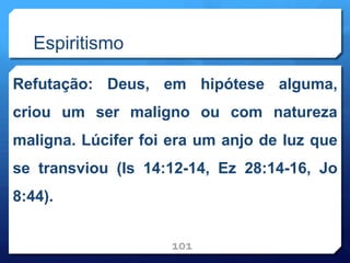 Espiritismo
Refutação: Deus, em hipótese alguma,
criou um ser maligno ou com natureza
maligna. Lúcifer foi era um anjo de luz que
se transviou (Is 14:12-14, Ez 28:14-16, Jo
8:44).
101
 