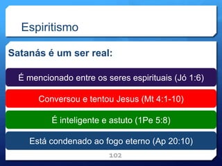 Espiritismo
Satanás é um ser real:
102
É mencionado entre os seres espirituais (Jó 1:6)
Conversou e tentou Jesus (Mt 4:1-10)
É inteligente e astuto (1Pe 5:8)
Está condenado ao fogo eterno (Ap 20:10)
 