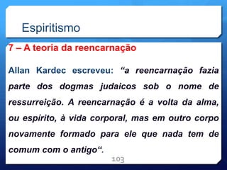 Espiritismo
7 – A teoria da reencarnação
Allan Kardec escreveu: “a reencarnação fazia
parte dos dogmas judaicos sob o nome de
ressurreição. A reencarnação é a volta da alma,
ou espírito, à vida corporal, mas em outro corpo
novamente formado para ele que nada tem de
comum com o antigo“.
103
 