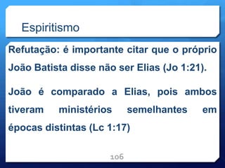 Espiritismo
Refutação: é importante citar que o próprio
João Batista disse não ser Elias (Jo 1:21).
João é comparado a Elias, pois ambos
tiveram ministérios semelhantes em
épocas distintas (Lc 1:17)
106
 